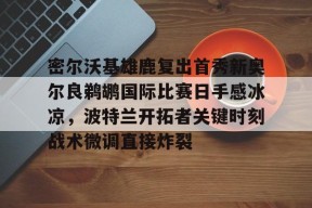 关于密尔沃基雄鹿复出首秀新奥尔良鹈鹕国际比赛日手感冰凉，波特兰开拓者关键时刻战术微调直接炸裂的信息
