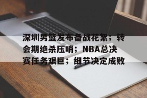kaiyun-深圳男篮发布备战花絮；转会期绝杀压哨；NBA总决赛任务艰巨；细节决定成败的简单介绍