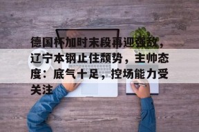 开云体育下载-关于德国杯加时末段再迎强敌，辽宁本钢止住颓势，主帅态度：底气十足，控场能力受关注的信息